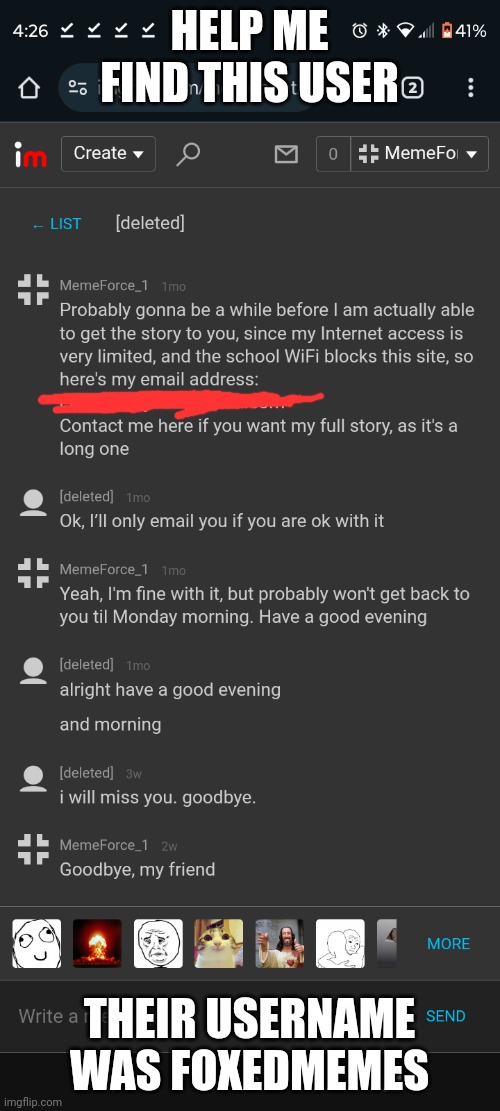 We never actually got the chance to speak via email, since I went to a hospital for weeks and they deleted their account. Maybe  | HELP ME FIND THIS USER; THEIR USERNAME WAS FOXEDMEMES | image tagged in memechat,deleted accounts | made w/ Imgflip meme maker