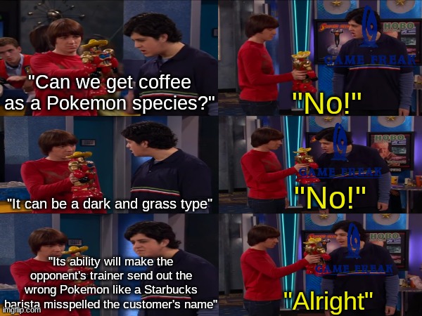 If we have a tea pokemon, then we need this one | "Can we get coffee as a Pokemon species?"; "No!"; "No!"; "It can be a dark and grass type"; "Its ability will make the opponent's trainer send out the wrong Pokemon like a Starbucks barista misspelled the customer's name"; "Alright" | image tagged in memes,funny,pokemon,drake and josh,pop culture | made w/ Imgflip meme maker