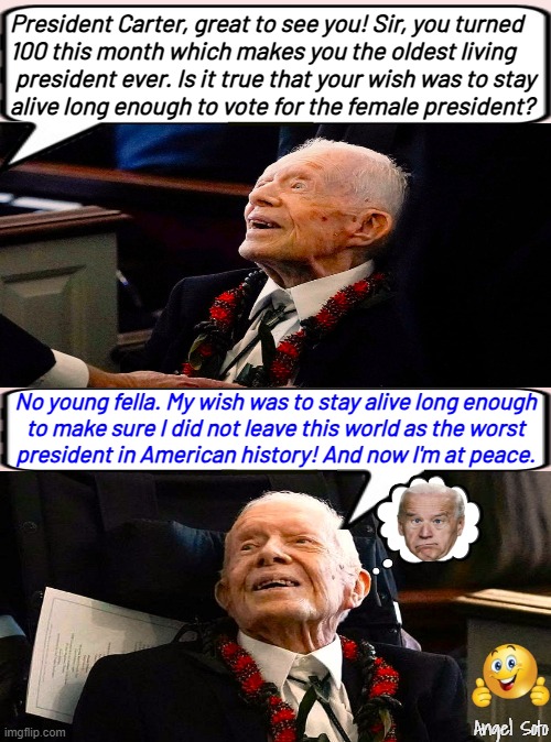 jimmy carter staying alive | President Carter, great to see you! Sir, you turned
100 this month which makes you the oldest living
 president ever. Is it true that your wish was to stay
alive long enough to vote for the female president? No young fella. My wish was to stay alive long enough
to make sure I did not leave this world as the worst
president in American history! And now I'm at peace. Angel Soto | image tagged in jimmy carter staying alive to vote,president,jimmy carter,american history,joe biden,wish | made w/ Imgflip meme maker