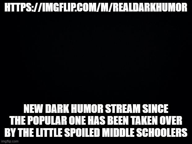 New Dark Humor | HTTPS://IMGFLIP.COM/M/REALDARKHUMOR; NEW DARK HUMOR STREAM SINCE THE POPULAR ONE HAS BEEN TAKEN OVER BY THE LITTLE SPOILED MIDDLE SCHOOLERS | image tagged in black background | made w/ Imgflip meme maker