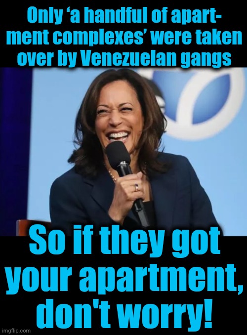 Gangs took over your apartment building?  Don't worry! | Only ‘a handful of apart-
ment complexes’ were taken
over by Venezuelan gangs; So if they got
your apartment,
don't worry! | image tagged in kamala harris laugh,memes,tren de aragua,democrats,migrants,crime | made w/ Imgflip meme maker