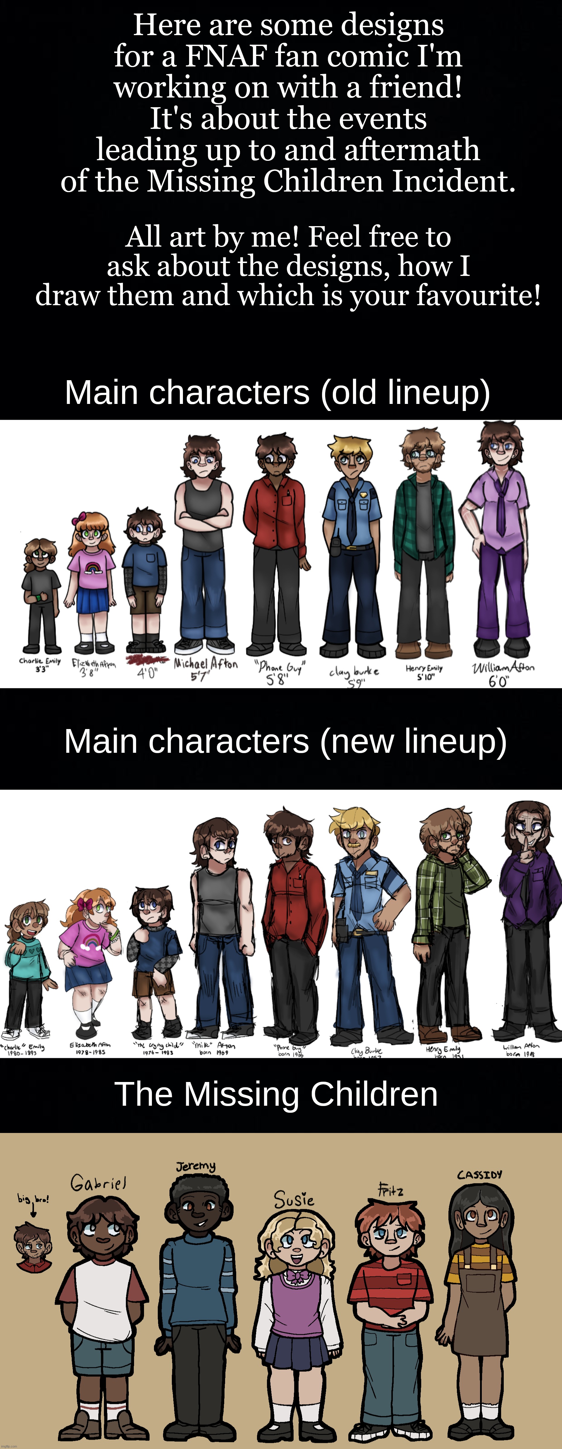 I've yet to draw all the side characters, and I'm not good at drawing animatronics but you'll see them eventually! | Here are some designs for a FNAF fan comic I'm working on with a friend! It's about the events leading up to and aftermath of the Missing Children Incident. All art by me! Feel free to ask about the designs, how I draw them and which is your favourite! Main characters (old lineup); Main characters (new lineup); The Missing Children | image tagged in black background | made w/ Imgflip meme maker