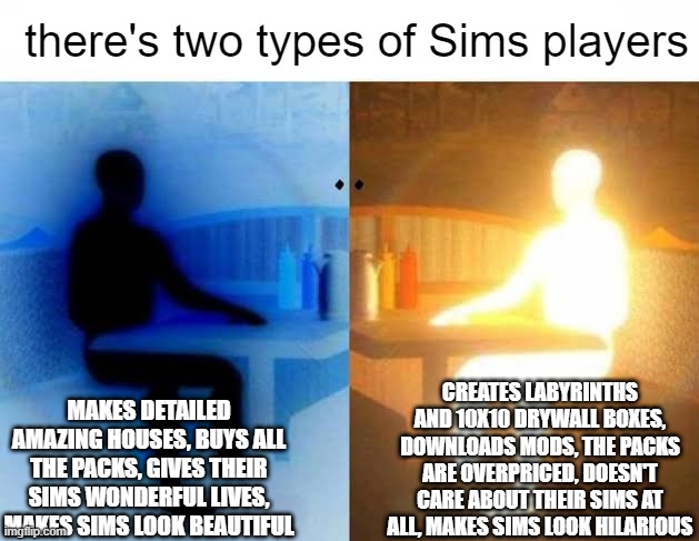 me no effort me do funny | there's two types of Sims players; CREATES LABYRINTHS AND 10X10 DRYWALL BOXES, DOWNLOADS MODS, THE PACKS ARE OVERPRICED, DOESN'T CARE ABOUT THEIR SIMS AT ALL, MAKES SIMS LOOK HILARIOUS; MAKES DETAILED AMAZING HOUSES, BUYS ALL THE PACKS, GIVES THEIR SIMS WONDERFUL LIVES, MAKES SIMS LOOK BEAUTIFUL | image tagged in i have two sides,the sims,sims 4 | made w/ Imgflip meme maker