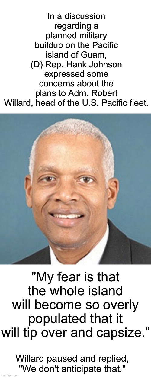 In my opinion, (D) Rep. Hank Johnson give Kamala Harris a run for her money as the dumbest politician… | In a discussion regarding a planned military buildup on the Pacific island of Guam, (D) Rep. Hank Johnson expressed some concerns about the plans to Adm. Robert Willard, head of the U.S. Pacific fleet. "My fear is that the whole island will become so overly populated that it will tip over and capsize.”; Willard paused and replied, "We don't anticipate that." | image tagged in hank johnson,dumb,guam might tip over | made w/ Imgflip meme maker