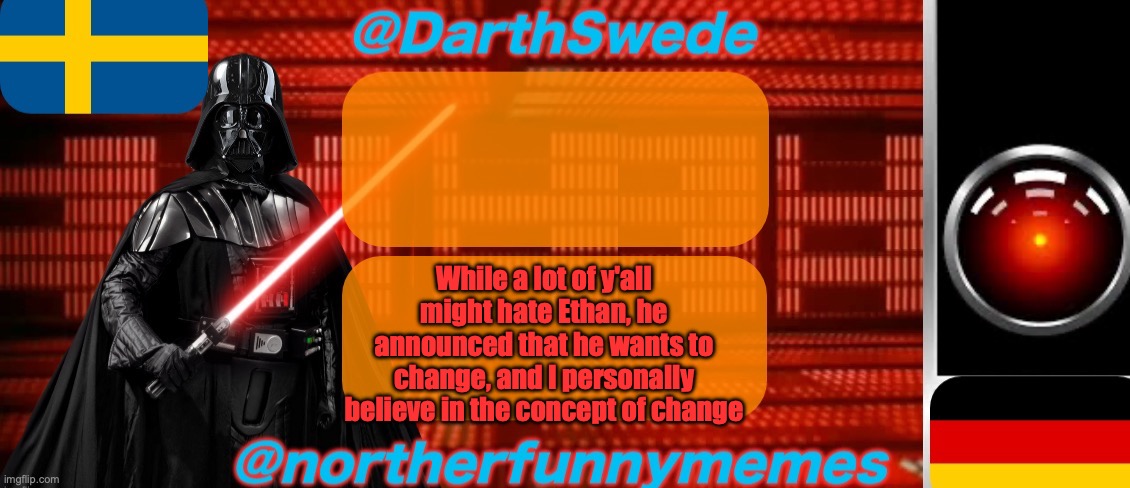 I am the one who convinced him to change, and I told him a bit about how shitposting works | While a lot of y'all might hate Ethan, he announced that he wants to change, and I personally believe in the concept of change | image tagged in darthswede x northerfunnymemes shared temp | made w/ Imgflip meme maker