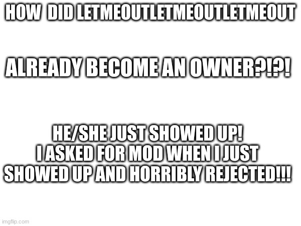 HOW  DID LETMEOUTLETMEOUTLETMEOUT; ALREADY BECOME AN OWNER?!?! HE/SHE JUST SHOWED UP!
I ASKED FOR MOD WHEN I JUST SHOWED UP AND HORRIBLY REJECTED!!! | made w/ Imgflip meme maker