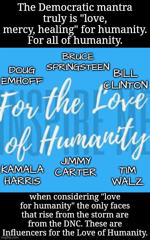 Influencers Rise From the Storm | The Democratic mantra truly is "love, mercy, healing" for humanity.
For all of humanity. BRUCE SPRINGSTEEN; BILL CLINTON; DOUG EMHOFF; TIM WALZ; JIMMY CARTER; KAMALA HARRIS; when considering "love for humanity" the only faces that rise from the storm are from the DNC. These are Influencers for the Love of Humanity. | image tagged in walk on water,dnc,msnbc | made w/ Imgflip meme maker