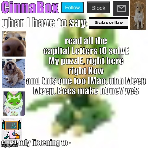 CinnaBox’s 144p Leavanny temp | read all the capItal Letters tO solVE My puzzlE, right here right Now
and this one too lMao, uhh Meep Meep, Bees make hOneY yeS | image tagged in cinnabox s 144p leavanny temp | made w/ Imgflip meme maker