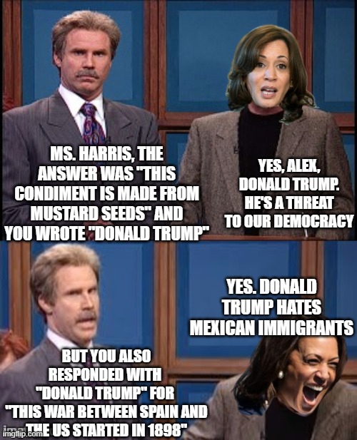 Kamala on Jeopardy | YES, ALEX, DONALD TRUMP. HE'S A THREAT TO OUR DEMOCRACY; MS. HARRIS, THE ANSWER WAS "THIS CONDIMENT IS MADE FROM MUSTARD SEEDS" AND YOU WROTE "DONALD TRUMP"; YES. DONALD TRUMP HATES MEXICAN IMMIGRANTS; BUT YOU ALSO RESPONDED WITH 
"DONALD TRUMP" FOR 
"THIS WAR BETWEEN SPAIN AND THE US STARTED IN 1898" | image tagged in celebrity jeopardy snl | made w/ Imgflip meme maker