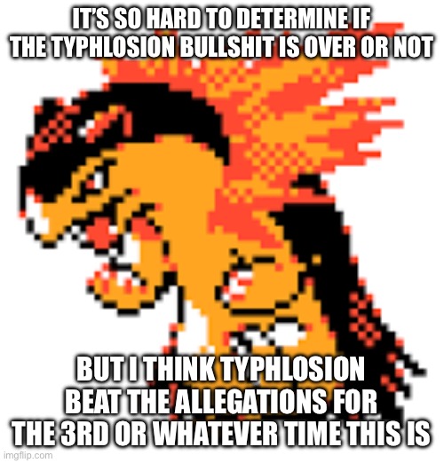 This bullshit is so confusing | IT’S SO HARD TO DETERMINE IF THE TYPHLOSION BULLSHIT IS OVER OR NOT; BUT I THINK TYPHLOSION BEAT THE ALLEGATIONS FOR THE 3RD OR WHATEVER TIME THIS IS | image tagged in typhlosion | made w/ Imgflip meme maker