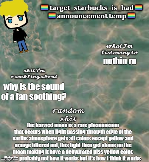 take my knowledge with a grain of salt cuz I'm pretty dumb | nothin rn; why is the sound of a fan soothing? the harvest moon is a rare phenomenon that occurs when light passing through edge of the earths atmosphere gets all colors except yellow and orange filtered out, this light then get shone on the moon making it have a dehydrated piss yellow color. this is probably not how it works but it's how I think it works. | image tagged in target_starbucks_is_bad announcement temp | made w/ Imgflip meme maker