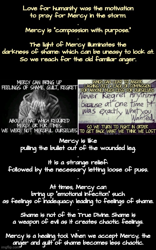 Mercy Has Purpose | Love for humanity was the motivation
to pray for Mercy in the storm.
.
Mercy is "compassion with purpose."
.
The light of Mercy illuminates the
darkness of shame: which can be uneasy to look at.
So we reach for the old familiar anger. Mercy is like pulling the bullet out of the wounded leg.
.
It is a strange relief: followed by the necessary letting loose of puss.
. At times, Mercy can bring up "emotional infection" such as feelings of inadequacy: leading to feelings of shame.
.
Shame is not of the True Divine. Shame is a weapon of evil as it creates chaotic feelings.
.
Mercy is a healing tool. When we accept Mercy, the anger and guilt of shame becomes less chaotic. | image tagged in walk on water,blossomraveneski | made w/ Imgflip meme maker