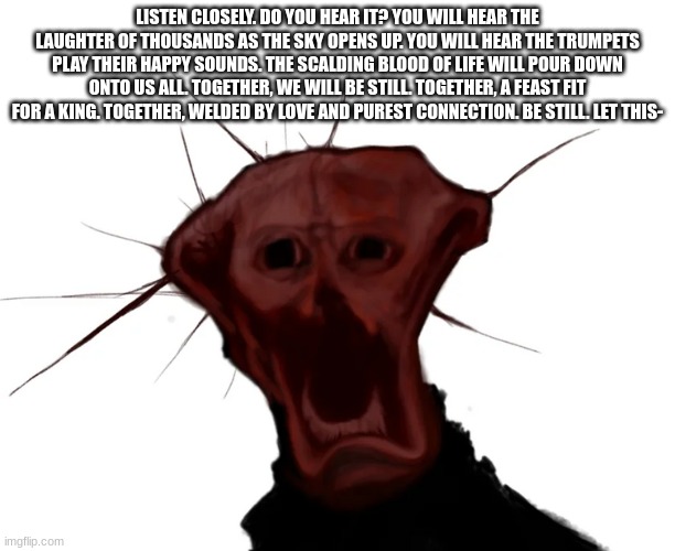 the spoiled one | LISTEN CLOSELY. DO YOU HEAR IT? YOU WILL HEAR THE LAUGHTER OF THOUSANDS AS THE SKY OPENS UP. YOU WILL HEAR THE TRUMPETS PLAY THEIR HAPPY SOUNDS. THE SCALDING BLOOD OF LIFE WILL POUR DOWN ONTO US ALL. TOGETHER, WE WILL BE STILL. TOGETHER, A FEAST FIT FOR A KING. TOGETHER, WELDED BY LOVE AND PUREST CONNECTION. BE STILL. LET THIS- | image tagged in the spoiled one | made w/ Imgflip meme maker