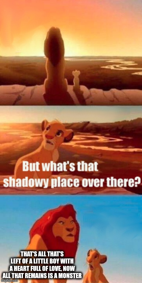 Monster | THAT'S ALL THAT'S LEFT OF A LITTLE BOY WITH A HEART FULL OF LOVE, NOW ALL THAT REMAINS IS A MONSTER | image tagged in memes,simba shadowy place | made w/ Imgflip meme maker