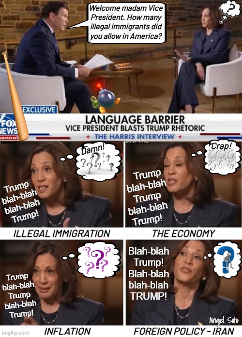 Kamala goes into the fox hole vs Bret Baier | Welcome madam Vice
President. How many
illegal immigrants did
you allow in America? Crap! Damn! Trump
blah-blah
Trump 
 blah-blah   
Trump! Trump
blah-blah
blah-blah
Trump! Blah-blah
Trump!
Blah-blah
blah-blah
TRUMP! Trump
blah-blah
Trump
blah-blah
Trump! Angel Soto; INFLATION; FOREIGN POLICY - IRAN | image tagged in bret baier vs kamala harris on fox,faces of evasive kamala,kamala harris,fox news,trump,presidential election | made w/ Imgflip meme maker