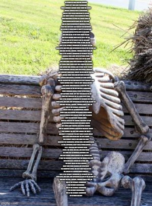 Waiting Skeleton Meme | OLD GODZILLA WAS HOPPING AROUND
TOKYO CITY LIKE A BIG PLAYGROUND
WHEN SUDDENLY BATMAN BURST FROM THE SHADE
AND HIT GODZILLA WITH A BATGRENADE
GODZILLA GOT PISSED AND BEGAN TO ATTACK
BUT DIDN'T EXPECT TO BE BLOCKED BY SHAQ
WHO PROCEEDED TO OPEN UP A CAN OF SHAQ-FU
WHEN AARON CARTER CAME OUT OF THE BLUE
AND HE STARTED BEATING UP SHAQUILLE O'NEAL
THEN THEY BOTH GOT FLATTENED BY THE BATMOBILE
BUT BEFORE IT COULD MAKE IT BACK TO THE BATCAVE
ABRAHAM LINCOLN POPPED OUT OF HIS GRAVE
AND TOOK AN AK-47 OUT FROM UNDER HIS HAT
AND BLEW BATMAN AWAY WITH A RAT-A-TAT-TAT
BUT HE RAN OUT OF BULLETS AND HE RAN AWAY
BECAUSE OPTIMUS PRIME CAME TO SAVE THE DAY
THIS IS THE ULTIMATE SHOWDOWN OF ULTIMATE DESTINY
GOOD GUYS, BAD GUYS, AND EXPLOSIONS AS FAR AS THE EYE CAN SEE
AND ONLY ONE WILL SURVIVE, I WONDER WHO IT WILL BE
THIS IS THE ULTIMATE SHOWDOWN OF ULTIMATE DESTINY
GODZILLA TOOK A BITE OUT OF OPTIMUS PRIME
LIKE SCRUFF MCGRUFF TOOK A BITE OUT OF CRIME
AND THEN SHAQ CAME BACK COVERED IN A TIRE TRACK
BUT JACKIE CHAN JUMPED OUT AND LANDED ON HIS BACK
AND BATMAN WAS INJURED, AND TRYING TO GET STEADY
WHEN ABRAHAM LINCOLN CAME BACK WITH A MACHETE
BUT SUDDENLY SOMETHING CAUGHT HIS LEG AND HE TRIPPED
INDIANA JONES TOOK HIM OUT WITH HIS WHIP
THEN HE SAW GODZILLA SNEAKING UP FROM BEHIND
AND HE REACHED FOR HIS GUN WHICH HE JUST COULDN'T FIND
'CAUSE BATMAN STOLE IT AND HE SHOT AND HE MISSED
AND JACKIE CHAN DEFLECTED IT WITH HIS FIST
THEN HE JUMPED IN THE AIR AND DID A SOMERSAULT
WHILE ABRAHAM LINCOLN TRIED TO POLE VAULT
ONTO OPTIMUS PRIME, BUT THEY COLLIDED IN THE AIR
THEN THEY BOTH GOT HIT BY A CARE BEAR STARE
THIS IS THE ULTIMATE SHOWDOWN OF ULTIMATE DESTINY
GOOD GUYS, BAD GUYS, AND EXPLOSIONS AS FAR AS THE EYE CAN SEE
AND ONLY ONE WILL SURVIVE, I WONDER WHO IT WILL BE
THIS IS THE ULTIMATE SHOWDOWN
ANGELS SANG OUT AN IMMACULATE CHORUS
DOWN FROM THE HEAVENS DESCENDED CHUCK NORRIS
WHO DELIVERED A KICK WHICH COULD SHATTER BONES
INTO THE CROTCH OF INDIANA JONES
WHO FELL OVER ON THE GROUND, WRITHING IN PAIN
AS BATMAN CHANGED BACK INTO BRUCE WAYNE
BUT CHUCK SAW THROUGH HIS CLEVER DISGUISE
AND HE CRUSHED BATMAN'S HEAD IN BETWEEN HIS THIGHS
THEN GANDALF THE GREY AND GANDALF THE WHITE
AND MONTY PYTHON AND THE HOLY GRAIL'S BLACK KNIGHT
AND BENITO MUSSOLINI AND THE BLUE MEANIE
AND COWBOY CURTIS AND JAMBI THE GENIE
ROBOCOP, THE TERMINATOR, CAPTAIN KIRK, AND DARTH VADER
LO-PAN, SUPERMAN, EVERY SINGLE POWER RANGER
BILL S. PRESTON AND THEODORE LOGAN
SPOCK, THE ROCK, DOC OCK, AND HULK HOGAN
ALL CAME OUT OF NOWHERE LIGHTNING FAST
AND THEY KICKED CHUCK NORRIS IN HIS COWBOY ASS
IT WAS THE BLOODIEST BATTLE THAT THE WORLD EVER SAW
WITH CIVILIANS LOOKING ON IN TOTAL AWE
THE FIGHT RAGED ON FOR A CENTURY
MANY LIVES WERE CLAIMED, BUT EVENTUALLY
THE CHAMPION STOOD, THE REST SAW THEIR BETTER
MR. ROGERS IN A BLOODSTAINED SWEATER
THIS IS THE ULTIMATE SHOWDOWN OF ULTIMATE DESTINY
GOOD GUYS, BAD GUYS, AND EXPLOSIONS AS FAR AS THE EYE CAN SEE
AND ONLY ONE WILL SURVIVE, I WONDER WHO IT WILL BE
THIS IS THE ULTIMATE SHOWDOWN
(THE ULTIMATE SHOWDOWN)
THIS IS THE ULTIMATE SHOWDOWN
(THE ULTIMATE SHOWDOWN)
THIS IS THE ULTIMATE SHOWDOWN
OF ULTIMATE DESTINY | image tagged in memes,waiting skeleton | made w/ Imgflip meme maker