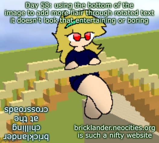 Day 58: rotated text at the bottom | Day 58: using the bottom of the image to add more flair through rotated text
it doesn't look that entertaining or boring; bricklander
chilling
at the
crossroads; bricklander.neocities.org is such a nifty website | image tagged in nice,stuff | made w/ Imgflip meme maker