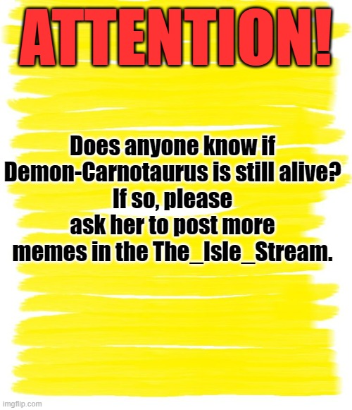 Demon-Carnotaurus | ATTENTION! Does anyone know if Demon-Carnotaurus is still alive?
If so, please ask her to post more memes in the The_Isle_Stream. | image tagged in attention yellow background,the isle,godzilla,dinosaurs | made w/ Imgflip meme maker