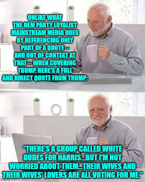 Ha!  You tell 'em Trump! | UNLIKE WHAT THE DEM PARTY LOYALIST MAINSTREAM MEDIA DOES BY REFERENCING ONLY PART OF A QUOTE -- AND OUT OF CONTEXT AT THAT -- WHEN COVERING TRUMP, HERE'S A FULL AND DIRECT QUOTE FROM TRUMP:; “THERE’S A GROUP CALLED WHITE DUDES FOR HARRIS…BUT I’M NOT WORRIED ABOUT THEM…THEIR WIVES AND THEIR WIVES’ LOVERS ARE ALL VOTING FOR ME.” | image tagged in hide the pain harold | made w/ Imgflip meme maker