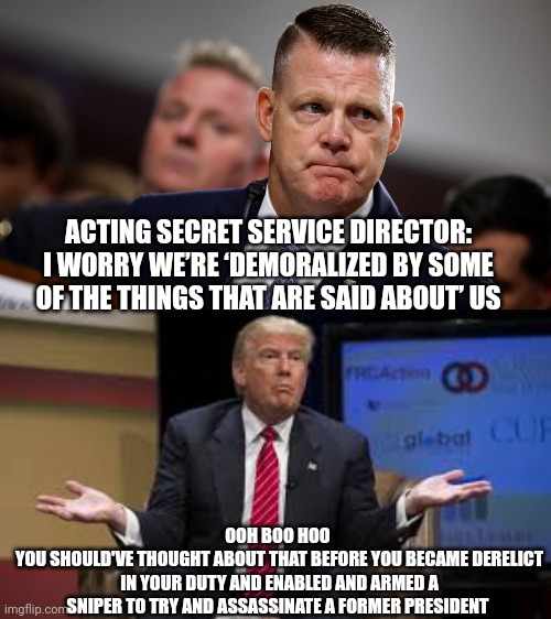 Secret service memes | ACTING SECRET SERVICE DIRECTOR: I WORRY WE’RE ‘DEMORALIZED BY SOME OF THE THINGS THAT ARE SAID ABOUT’ US; OOH BOO HOO 
YOU SHOULD'VE THOUGHT ABOUT THAT BEFORE YOU BECAME DERELICT IN YOUR DUTY AND ENABLED AND ARMED A SNIPER TO TRY AND ASSASSINATE A FORMER PRESIDENT | image tagged in secret service | made w/ Imgflip meme maker