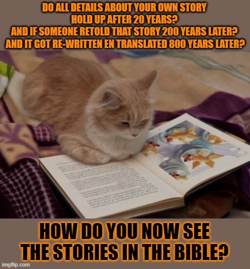 This #lolcat wonders why hoo-mens see ancient retold, rewritten and translated stories as fact | DO ALL DETAILS ABOUT YOUR OWN STORY 
HOLD UP AFTER 20 YEARS? 
AND IF SOMEONE RETOLD THAT STORY 200 YEARS LATER? 
AND IT GOT RE-WRITTEN EN TRANSLATED 800 YEARS LATER? HOW DO YOU NOW SEE THE STORIES IN THE BIBLE? | image tagged in bible,lolcat,stories,historical,gullible,facts | made w/ Imgflip meme maker