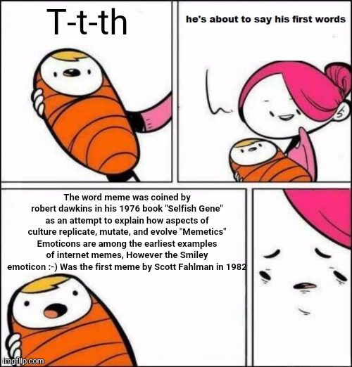 He is About to Say His First Words | T-t-th; The word meme was coined by robert dawkins in his 1976 book "Selfish Gene" as an attempt to explain how aspects of culture replicate, mutate, and evolve "Memetics" Emoticons are among the earliest examples of internet memes, However the Smiley emoticon :-) Was the first meme by Scott Fahlman in 1982 | image tagged in he is about to say his first words,funny,memes | made w/ Imgflip meme maker