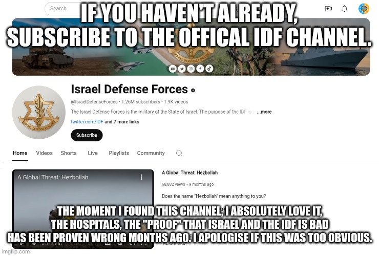 subscribe to the IDF | IF YOU HAVEN'T ALREADY, SUBSCRIBE TO THE OFFICAL IDF CHANNEL. THE MOMENT I FOUND THIS CHANNEL, I ABSOLUTELY LOVE IT, THE HOSPITALS, THE "PROOF" THAT ISRAEL AND THE IDF IS BAD HAS BEEN PROVEN WRONG MONTHS AGO. I APOLOGISE IF THIS WAS TOO OBVIOUS. | image tagged in idf yt | made w/ Imgflip meme maker