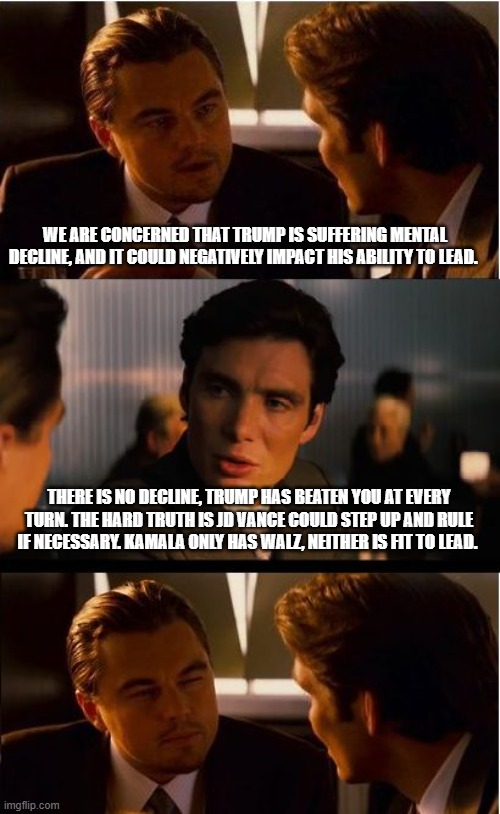 Worry about your team, ours is good | WE ARE CONCERNED THAT TRUMP IS SUFFERING MENTAL DECLINE, AND IT COULD NEGATIVELY IMPACT HIS ABILITY TO LEAD. THERE IS NO DECLINE, TRUMP HAS BEATEN YOU AT EVERY TURN. THE HARD TRUTH IS JD VANCE COULD STEP UP AND RULE IF NECESSARY. KAMALA ONLY HAS WALZ, NEITHER IS FIT TO LEAD. | image tagged in memes,inception,maga,democrat hypocrisy,democrat war on america,desperate democrats | made w/ Imgflip meme maker