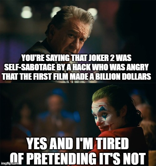 I'm tired of pretending it's not | YOU'RE SAYING THAT JOKER 2 WAS SELF-SABOTAGE BY A HACK WHO WAS ANGRY THAT THE FIRST FILM MADE A BILLION DOLLARS; YES AND I'M TIRED OF PRETENDING IT'S NOT | image tagged in i'm tired of pretending it's not | made w/ Imgflip meme maker