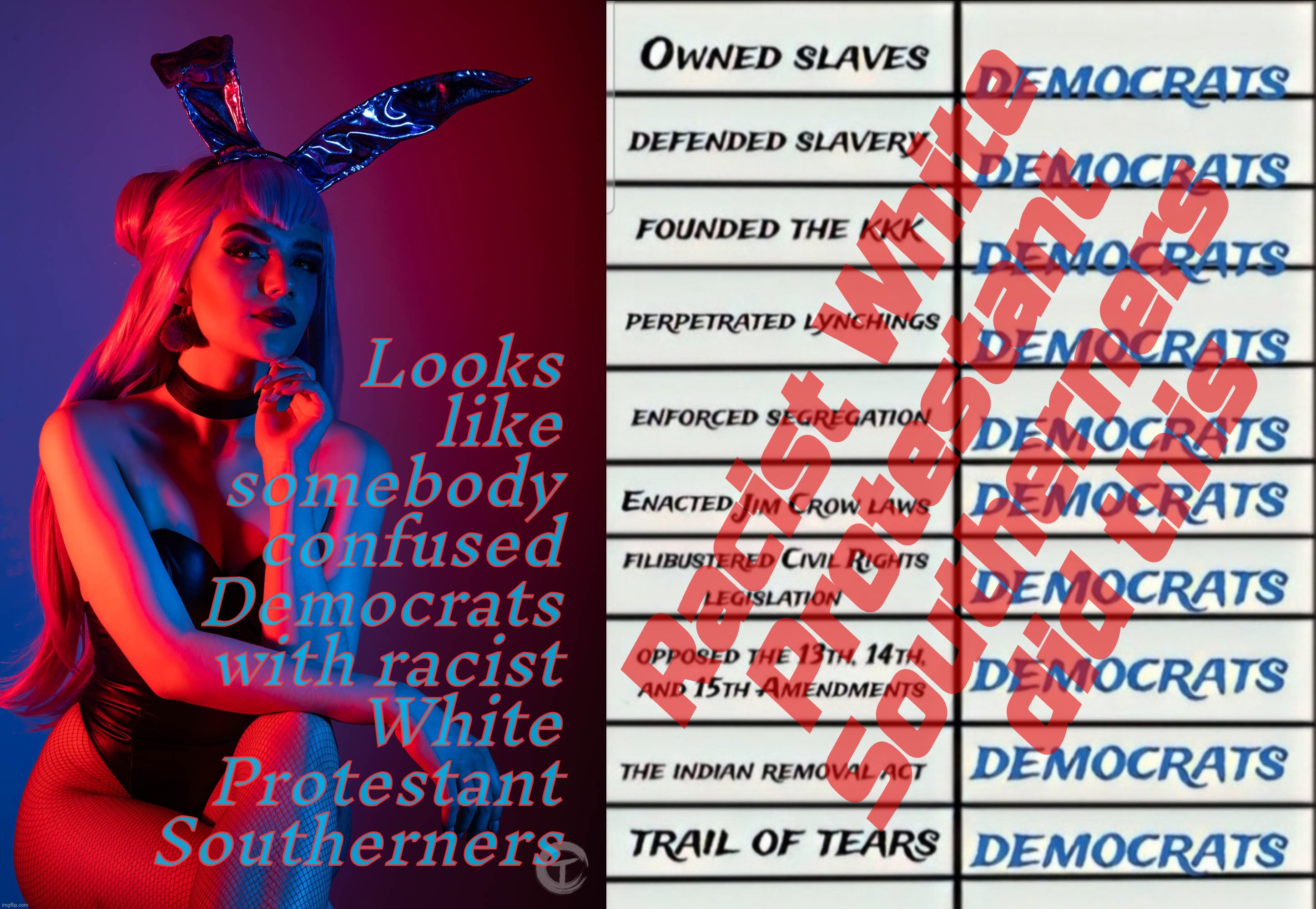 There's a distinct pattern going on here, and it's Southern, no party affiliation required | Racist White
Protestant
Southerners
did this Looks
like
somebody
confused
Democrats
with racist
White
Protestant
Southerners | image tagged in league of legends k/da evelynn,conflating democrats with southerners,balls of confusion,conservative hypocrisy,racist south,derp | made w/ Imgflip meme maker