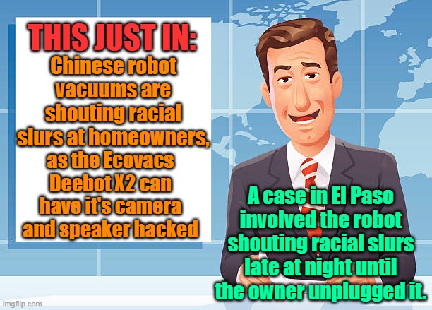 Good thing we dont have Chinese chips in our military fleet....oh yeah, we do. | THIS JUST IN:; Chinese robot vacuums are shouting racial slurs at homeowners, as the Ecovacs Deebot X2 can have it's camera and speaker hacked; A case in El Paso involved the robot shouting racial slurs late at night until the owner unplugged it. | image tagged in technology,robots,hackers,racism,chinese | made w/ Imgflip meme maker