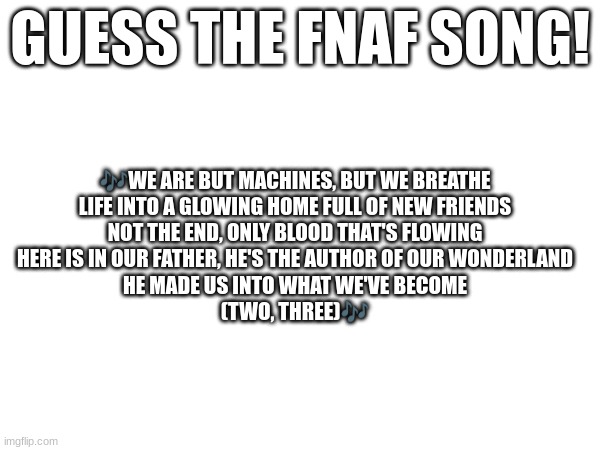 Guess the FNAF song (No cheating and looking up the lyrics either) | GUESS THE FNAF SONG! 🎶WE ARE BUT MACHINES, BUT WE BREATHE
LIFE INTO A GLOWING HOME FULL OF NEW FRIENDS
NOT THE END, ONLY BLOOD THAT'S FLOWING
HERE IS IN OUR FATHER, HE'S THE AUTHOR OF OUR WONDERLAND
HE MADE US INTO WHAT WE'VE BECOME
(TWO, THREE)🎶 | image tagged in fnaf,fnaf song | made w/ Imgflip meme maker