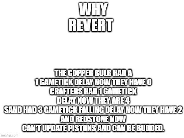 Why revert | THE COPPER BULB HAD A 1 GAMETICK DELAY NOW THEY HAVE 0
CRAFTERS HAD 1 GAMETICK DELAY NOW THEY ARE 4
SAND HAD 3 GAMETICK FALLING DELAY NOW THEY HAVE 2
AND REDSTONE NOW CAN'T UPDATE PISTONS AND CAN BE BUDDED. WHY REVERT | image tagged in revert,copper bulb,crafter,sand,redstone | made w/ Imgflip meme maker