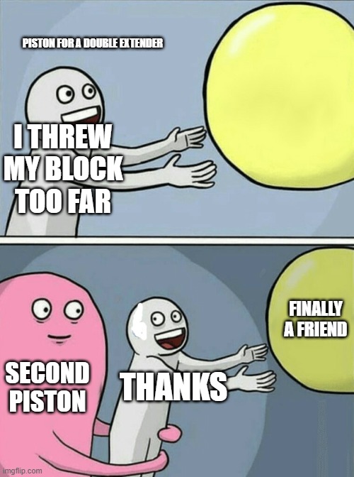 Dpe | PISTON FOR A DOUBLE EXTENDER; I THREW MY BLOCK TOO FAR; FINALLY A FRIEND; SECOND PISTON; THANKS | image tagged in memes,running away balloon | made w/ Imgflip meme maker