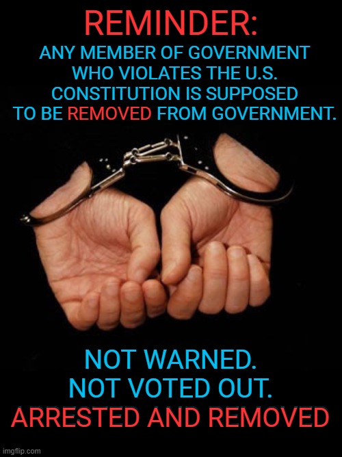 Brace Yourselves: Military Tribunals are Coming | REMINDER:; ANY MEMBER OF GOVERNMENT WHO VIOLATES THE U.S. CONSTITUTION IS SUPPOSED TO BE REMOVED FROM GOVERNMENT. REMOVED; NOT WARNED.
NOT VOTED OUT.
ARRESTED AND REMOVED; ARRESTED AND REMOVED | image tagged in handcuffs kniffen | made w/ Imgflip meme maker