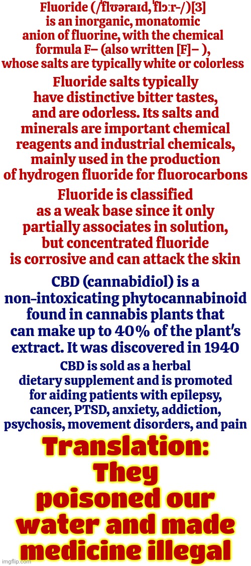 Sometimes I Think Rich People Use Poor People As Guinea Pigs | Fluoride (/ˈflʊəraɪd, ˈflɔːr-/)[3] is an inorganic, monatomic anion of fluorine, with the chemical formula F− (also written [F]− ), whose salts are typically white or colorless; Fluoride salts typically have distinctive bitter tastes, and are odorless. Its salts and minerals are important chemical reagents and industrial chemicals, mainly used in the production of hydrogen fluoride for fluorocarbons; Fluoride is classified as a weak base since it only partially associates in solution, but concentrated fluoride is corrosive and can attack the skin; CBD (cannabidiol) is a non-intoxicating phytocannabinoid found in cannabis plants that can make up to 40% of the plant's extract. It was discovered in 1940; CBD is sold as a herbal dietary supplement and is promoted for aiding patients with epilepsy, cancer, PTSD, anxiety, addiction, psychosis, movement disorders, and pain; Translation: They poisoned our water and made medicine illegal | image tagged in arrogant rich man,rich people,poor people,guinea pig,knowledge is power,memes | made w/ Imgflip meme maker