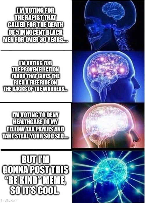 Garbage | I’M VOTING FOR THE RAPIST THAT CALLED FOR THE DEATH OF 5 INNOCENT BLACK MEN FOR OVER 30 YEARS…. I’M VOTING FOR THE PROVEN ELECTION FRAUD THAT GIVES THE RICH A FREE RIDE ON THE BACKS OF THE WORKERS…; I’M VOTING TO DENY HEALTHCARE TO MY FELLOW TAX PAYERS AND TAKE STEAL YOUR SOC SEC…. BUT I’M GONNA POST THIS “BE KIND” MEME, SO IT’S COOL. | image tagged in memes,expanding brain | made w/ Imgflip meme maker