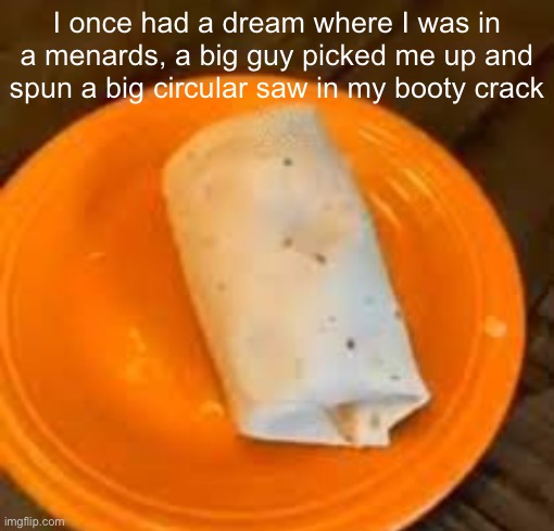 JimmyHere Burrito | I once had a dream where I was in a menards, a big guy picked me up and spun a big circular saw in my booty crack | image tagged in jimmyhere burrito | made w/ Imgflip meme maker