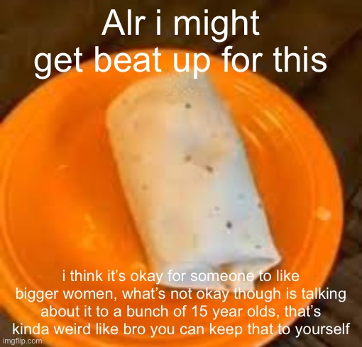 JimmyHere Burrito | Alr i might get beat up for this; i think it’s okay for someone to like bigger women, what’s not okay though is talking about it to a bunch of 15 year olds, that’s kinda weird like bro you can keep that to yourself | image tagged in jimmyhere burrito | made w/ Imgflip meme maker