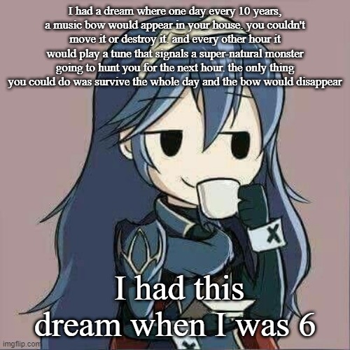 Girls: I dreamed where I kissed my crush!
My dreams: | I had a dream where one day every 10 years, a music bow would appear in your house. you couldn't move it or destroy it. and every other hour it would play a tune that signals a super-natural monster going to hunt you for the next hour. the only thing you could do was survive the whole day and the bow would disappear; I had this dream when I was 6 | image tagged in lucina sipping tea | made w/ Imgflip meme maker