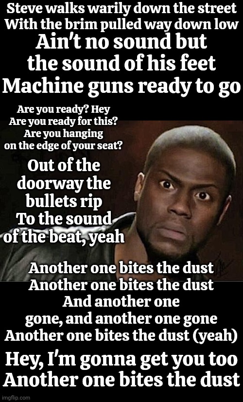 Still Crazy After All These Years | Steve walks warily down the street
With the brim pulled way down low; Ain't no sound but the sound of his feet
Machine guns ready to go; Are you ready? Hey
Are you ready for this?
Are you hanging on the edge of your seat? Out of the doorway the bullets rip
To the sound of the beat, yeah; Another one bites the dust
Another one bites the dust
And another one gone, and another one gone
Another one bites the dust (yeah); Hey, I'm gonna get you too
Another one bites the dust | image tagged in memes,kevin hart,damn dude,machine gun,another one bites the dust,queen | made w/ Imgflip meme maker