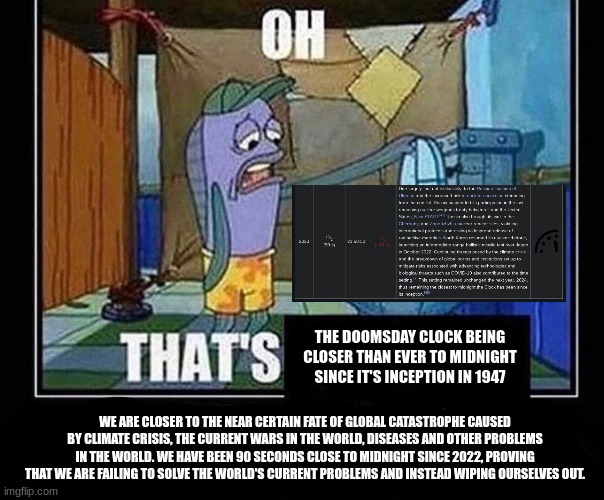 nonsensicalrambling | THE DOOMSDAY CLOCK BEING CLOSER THAN EVER TO MIDNIGHT SINCE IT'S INCEPTION IN 1947; WE ARE CLOSER TO THE NEAR CERTAIN FATE OF GLOBAL CATASTROPHE CAUSED BY CLIMATE CRISIS, THE CURRENT WARS IN THE WORLD, DISEASES AND OTHER PROBLEMS IN THE WORLD. WE HAVE BEEN 90 SECONDS CLOSE TO MIDNIGHT SINCE 2022, PROVING THAT WE ARE FAILING TO SOLVE THE WORLD'S CURRENT PROBLEMS AND INSTEAD WIPING OURSELVES OUT. | image tagged in oh that s | made w/ Imgflip meme maker