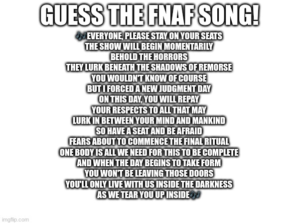 Guess the FNAF song (No cheating and looking up the lyrics either) | GUESS THE FNAF SONG! 🎶EVERYONE, PLEASE STAY ON YOUR SEATS
THE SHOW WILL BEGIN MOMENTARILY
BEHOLD THE HORRORS
THEY LURK BENEATH THE SHADOWS OF REMORSE
YOU WOULDN'T KNOW OF COURSE
BUT I FORCED A NEW JUDGMENT DAY
ON THIS DAY, YOU WILL REPAY
YOUR RESPECTS TO ALL THAT MAY
LURK IN BETWEEN YOUR MIND AND MANKIND
SO HAVE A SEAT AND BE AFRAID
FEARS ABOUT TO COMMENCE THE FINAL RITUAL
ONE BODY IS ALL WE NEED FOR THIS TO BE COMPLETE
AND WHEN THE DAY BEGINS TO TAKE FORM
YOU WON'T BE LEAVING THOSE DOORS
YOU'LL ONLY LIVE WITH US INSIDE THE DARKNESS
AS WE TEAR YOU UP INSIDE🎶 | image tagged in fnaf,fnaf song | made w/ Imgflip meme maker