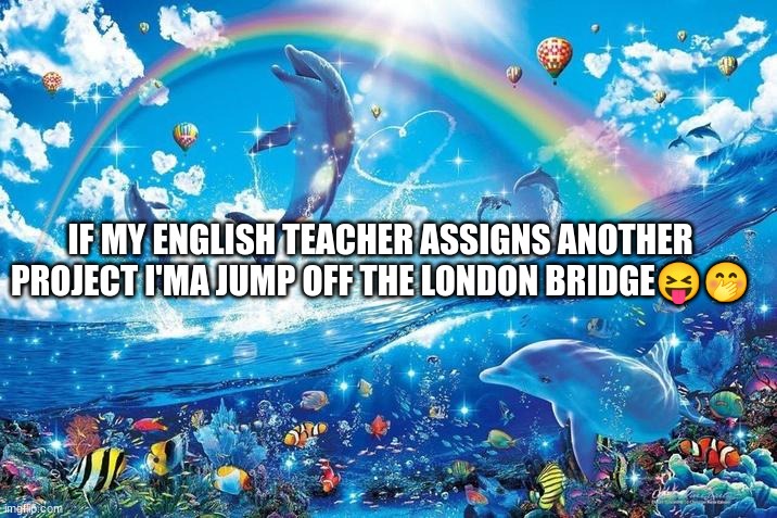 I'm not joking about this :) | IF MY ENGLISH TEACHER ASSIGNS ANOTHER PROJECT I'MA JUMP OFF THE LONDON BRIDGE😝🤭 | image tagged in happy dolphin rainbow | made w/ Imgflip meme maker