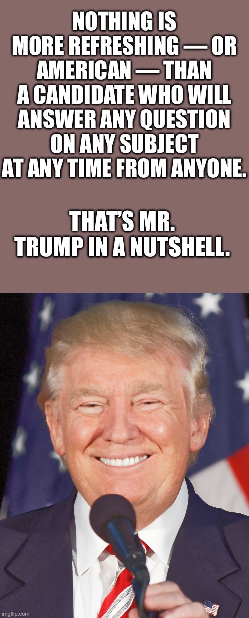 Takes on all comers… | NOTHING IS MORE REFRESHING — OR AMERICAN — THAN A CANDIDATE WHO WILL ANSWER ANY QUESTION ON ANY SUBJECT AT ANY TIME FROM ANYONE. THAT’S MR. TRUMP IN A NUTSHELL. | image tagged in donald trump smiling,takes on all comers,any question,any time,from anybody | made w/ Imgflip meme maker