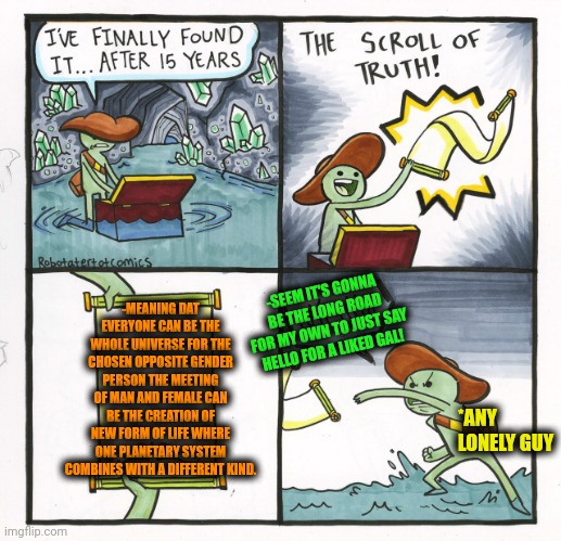 -The cute cats lover meets the bears lover. | -MEANING DAT EVERYONE CAN BE THE WHOLE UNIVERSE FOR THE CHOSEN OPPOSITE GENDER PERSON THE MEETING OF MAN AND FEMALE CAN BE THE CREATION OF NEW FORM OF LIFE WHERE ONE PLANETARY SYSTEM COMBINES WITH A DIFFERENT KIND. -SEEM IT'S GONNA BE THE LONG ROAD FOR MY OWN TO JUST SAY HELLO FOR A LIKED GAL! *ANY LONELY GUY | image tagged in memes,the scroll of truth,miss universe,meeting,reality can be whatever i want,so true memes | made w/ Imgflip meme maker