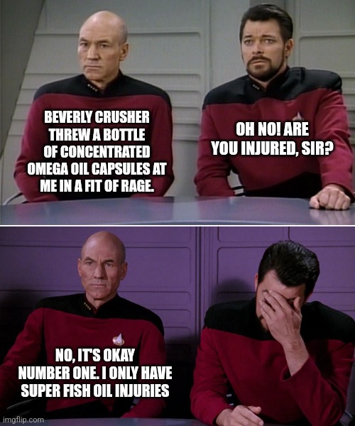 Picard Riker listening to a pun | BEVERLY CRUSHER THREW A BOTTLE OF CONCENTRATED OMEGA OIL CAPSULES AT ME IN A FIT OF RAGE. OH NO! ARE YOU INJURED, SIR? NO, IT'S OKAY NUMBER ONE. I ONLY HAVE SUPER FISH OIL INJURIES | image tagged in picard riker listening to a pun | made w/ Imgflip meme maker