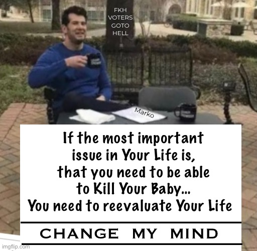 Step Back, and Look at Yourself | FKH
VOTERS
GOTO
HELL; Marko; If the most important issue in Your Life is,
that you need to be able to Kill Your Baby…
You need to reevaluate Your Life; CHANGE  MY  MIND; ——————————; —————————— | image tagged in memes,your choices define you,is that who u r,who u want 2 b,think of others for once,pro baby | made w/ Imgflip meme maker