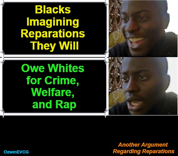 How Much Do Turks, Arabs, and Africans Owe for Enslaving Millions of Whites? | Blacks 

Imagining 

Reparations 

They Will; Owe Whites 

for Crime, 

Welfare, 

and Rap; Another Argument 

Regarding Reparations; OzwinEVCG | image tagged in disappointed black guy,political humor,liberal logic,reparations debate,white people,black people | made w/ Imgflip meme maker