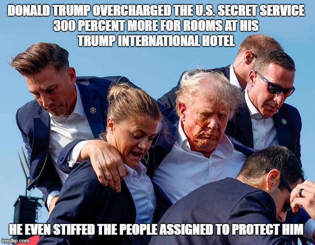 Trump even stiffed the people assigned to protect him! | DONALD TRUMP OVERCHARGED THE U.S. SECRET SERVICE
300 PERCENT MORE FOR ROOMS AT HIS
TRUMP INTERNATIONAL HOTEL; HE EVEN STIFFED THE PEOPLE ASSIGNED TO PROTECT HIM | image tagged in deplorable donald,grifter,swindler,con man,secret service,trump hotel | made w/ Imgflip meme maker